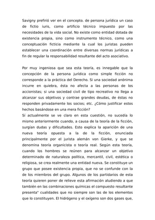 Savigny prefirió ver en el concepto. de persona jurídica un caso
de fictio iuris, como artificio técnico impuesto por las
necesidades de la vida social. No existe como entidad dotada de
existencia propia, sino como instrumento técnico, como una
conceptuación ficticia mediante la cual los juristas pueden
establecer una coordinación entre diversas normas jurídicas a
fin de regular la responsabilidad resultante del acto asociativo.
Por muy ingeniosa que sea esta teoría, es innegable que la
concepción de la persona jurídica como simple ficción no
corresponde a la práctica del Derecho. Si una sociedad anónima
incurre en quiebra, ésta no afecta a las personas de los
accionistas; si una sociedad civil de tipo recreativo no llega a
alcanzar sus objetivos y contrae grandes deudas, de éstas no
responden privadamente los socios; etc. ¿Cómo justificar estos
hechos basándose en una mera ficción?
Sí actualmente se ve claro en esta cuestión, no sucedía lo
mismo anteriormente cuando, a causa de la teoría de la ficción,
surgían dudas y dificultades. Esto explica la aparición de una
nueva teoría opuesta a la de la ficción, enunciada
principalmente por el jurista alemán von Gierke, y que se
denomina teoría organicista o teoría real. Según esta teoría,
cuando los hombres se reúnen para alcanzar un objetivo
determinado de naturaleza política, mercantil, civil, estética o
religiosa, se crea realmente una entidad nueva. Se constituye un
grupo que posee existencia propia, que no se confunde con la
de los miembros del grupo. Algunos de los partidarios de esta
teoría quieren poner de relieve esta afirmación aludiendo a que
también en las combinaciones químicas el compuesto resultante
presenta" cualidades que no siempre son las de los elementos
que lo constituyen. El hidrógeno y el oxígeno son dos gases que,
 