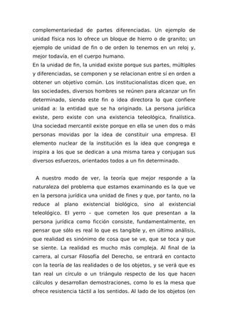 complementariedad de partes diferenciadas. Un ejemplo de
unidad física nos lo ofrece un bloque de hierro o de granito; un
ejemplo de unidad de fin o de orden lo tenemos en un reloj y,
mejor todavía, en el cuerpo humano.
En la unidad de fin, la unidad existe porque sus partes, múltiples
y diferenciadas, se componen y se relacionan entre sí en orden a
obtener un objetivo común. Los institucionalistas dicen que, en
las sociedades, diversos hombres se reúnen para alcanzar un fin
determinado, siendo este fin o idea directora lo que confiere
unidad a: la entidad que se ha originado. La persona jurídica
existe, pero existe con una existencia teleológica, finalística.
Una sociedad mercantil existe porque en ella se unen dos o más
personas movidas por la idea de constituir una empresa. El
elemento nuclear de la institución es la idea que congrega e
inspira a los que se dedican a una misma tarea y conjugan sus
diversos esfuerzos, orientados todos a un fin determinado.
A nuestro modo de ver, la teoría que mejor responde a la
naturaleza del problema que estamos examinando es la que ve
en la persona jurídica una unidad de fines y que, por tanto, no la
reduce al plano existencial biológico, sino al existencial
teleológico. El yerro - que cometen los que presentan a la
persona jurídica como ficción consiste, fundamentalmente, en
pensar que sólo es real lo que es tangible y, en último análisis,
que realidad es sinónimo de cosa que se ve, que se toca y que
se siente. La realidad es mucho más compleja. Al final de la
carrera, al cursar Filosofía del Derecho, se entrará en contacto
con la teoría de las realidades o de los objetos, y se verá que es
tan real un círculo o un triángulo respecto de los que hacen
cálculos y desarrollan demostraciones, como lo es la mesa que
ofrece resistencia táctil a los sentidos. Al Iado de los objetos (en
 