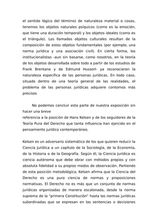el sentido lógico del término) de naturaleza material o cosas,
tenemos los objetos naturales psíquicos (como es la emoción,
que tiene una duración temporal) y los objetos ideales (como es
el triángulo). Los llamados objetos culturales resultan de la
composición de estos objetos fundamentales (por ejemplo, una
norma jurídica y una asociación civil). En cierta forma, los
institucionalistas -aun sin basarse, como nosotros, en la teoría
de los objetos desarrollada sobre todo a partir de los estudios de
Frank Brentano y de Edmund Husserl- ya reconocieron la
naturaleza específica de las personas jurídicas. En todo caso,
situado dentro de una teoría general de las realidades, el
problema de las personas jurídicas adquiere contornos más
precisos
No podemos concluir esta parte de nuestra exposición sin
hacer una breve
referencia a la posición de Hans Kelsen y de los seguidores de la
Teoría Pura del Derecho que tanta influencia han ejercido en el
pensamiento jurídico contemporáneo.
Kelsen es un adversario sistemático de los que quieren reducir la
Ciencia Jurídica a un capítulo de la Sociología, de la Economía,
de la Historia o de la Geografía. Según él, la Ciencia Jurídica es
ciencia autónoma que debe obrar con métodos propios y con
absoluta fidelidad a su propios modos de observación. Partiendo
de esta posición metodológica, Kelsen afirma que la Ciencia del
Derecho es una pura ciencia de normas y proposiciones
normativas. El Derecho no es más que un conjunto de normas
jurídicas organizadas de manera escalonada, desde la norma
suprema de la "primera Constitución" hasta las normas jurídicas
subordinadas que se expresan en las sentencias o decisiones
 