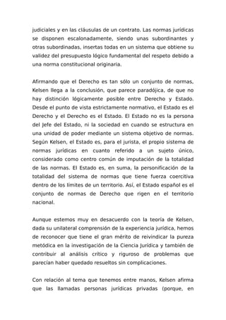 judiciales y en las cIáusulas de un contrato. Las normas jurídicas
se disponen escalonadamente, siendo unas subordinantes y
otras subordinadas, insertas todas en un sistema que obtiene su
validez del presupuesto lógico fundamental del respeto debido a
una norma constitucional originaria.
Afirmando que el Derecho es tan sólo un conjunto de normas,
Kelsen llega a la conclusión, que parece paradójica, de que no
hay distinción lógicamente posible entre Derecho y Estado.
Desde el punto de vista estrictamente normativo, el Estado es el
Derecho y el Derecho es el Estado. El Estado no es la persona
del Jefe del Estado, ni la sociedad en cuando se estructura en
una unidad de poder mediante un sistema objetivo de normas.
Según Kelsen, el Estado es, para el jurista, el propio sistema de
normas jurídicas en cuanto referido a un sujeto único,
considerado como centro común de imputación de la totalidad
de las normas. El Estado es, en suma, la personificación de la
totalidad del sistema de normas que tiene fuerza coercitiva
dentro de los límites de un territorio. Así, el Estado español es el
conjunto de normas de Derecho que rigen en el territorio
nacional.
Aunque estemos muy en desacuerdo con la teoría de Kelsen,
dada su unilateral comprensión de la experiencia jurídica, hemos
de reconocer que tiene el gran mérito de reivindicar la pureza
metódica en la investigación de la Ciencia Jurídica y también de
contribuir al análisis crítico y riguroso de problemas que
parecían haber quedado resueltos sin complicaciones.
Con relación al tema que tenemos entre manos, Kelsen afirma
que las llamadas personas jurídicas privadas (porque, en
 