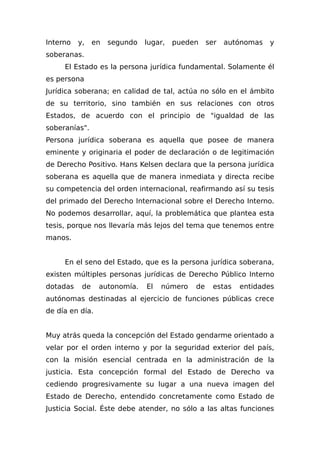 Interno y, en segundo lugar, pueden ser autónomas y
soberanas.
El Estado es la persona jurídica fundamental. Solamente él
es persona
Jurídica soberana; en calidad de tal, actúa no sólo en el ámbito
de su territorio, sino también en sus relaciones con otros
Estados, de acuerdo con el principio de "igualdad de las
soberanías".
Persona jurídica soberana es aquella que posee de manera
eminente y originaria el poder de declaración o de legitimación
de Derecho Positivo. Hans Kelsen declara que la persona jurídica
soberana es aquella que de manera inmediata y directa recibe
su competencia del orden internacional, reafirmando así su tesis
del primado del Derecho Internacional sobre el Derecho Interno.
No podemos desarrollar, aquí, la problemática que plantea esta
tesis, porque nos llevaría más lejos del tema que tenemos entre
manos.
En el seno del Estado, que es la persona jurídica soberana,
existen múltiples personas jurídicas de Derecho Público Interno
dotadas de autonomía. El número de estas entidades
autónomas destinadas al ejercicio de funciones públicas crece
de día en día.
Muy atrás queda la concepción del Estado gendarme orientado a
velar por el orden interno y por la seguridad exterior del país,
con la misión esencial centrada en la administración de la
justicia. Esta concepción formal del Estado de Derecho va
cediendo progresivamente su lugar a una nueva imagen del
Estado de Derecho, entendido concretamente como Estado de
Justicia Social. Éste debe atender, no sólo a las altas funciones
 