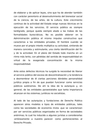 de elaborar y de aplicar leyes, sino que ha de atender también
con carácter perentorio al desenvolvimiento del bienestar social
de la ciencia, de las artes, de la cultura. Este crecimiento
continuo de la actividad del Estado exige nuevas técnicas en la
ejecución de los servicios. El servicio público es siempre
tardígrado, porque queda siempre atado a las trabas de las
formalidades burocráticas. No es posible obtener en la
Administración pública el mismo impulso constructivo que
caracteriza a las entidades privadas. El hombre cuando se
mueve por el propio interés multiplica su actividad, sintiendo de
manera concreta y estimulante, una cierta identificación del fin
y de la actividad. En el plano del Estado todo marcha en un
ritmo más lento, con pérdidas del sentido de responsabilidad en
virtud de la exagerada concentración de la misma
responsabilidad.
Ante estos defectos técnicos ha surgido la necesidad de liberar
al servicio público del exceso de descentralización y la tendencia
a desmembrar de él ciertas porciones dándoles personalidad
jurídica propia a fin de que puedan funcionar como servicios
públicos autónomos. De ahí la idea de la autarquía y, en
general, de las entidades paraestatales que tanta importancia
alcanzan en los sistemas; jurídicos no socialistas.
Al Iado de las autarquías y fundaciones de Derecho Público
aparecen otros modelos o tipos de entidades públicas, tales
como las sociedades de economía mixta .que se caracterizan
por ser servicios públicos organizados en forma de sociedades
anónimas; lo cual ha inducido a algunos juristas a considerarlas
-erróneamente a nuestro parecer- como pertenecientes al
Derecho Privado.
 