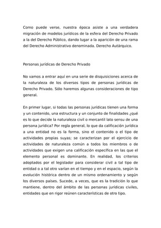 Como puede verse, nuestra época asiste a una verdadera
migración de modelos jurídicos de la esfera del Derecho Privado
a la del Derecho Público, dando lugar a la aparición de una rama
del Derecho Administrativo denominada. Derecho Autárquico.
Personas jurídicas de Derecho Privado
No vamos a entrar aquí en una serie de disquisiciones acerca de
la naturaleza de los diversos tipos de personas jurídicas de
Derecho Privado. Sólo haremos algunas consideraciones de tipo
general.
En primer lugar, si todas las personas jurídicas tienen una forma
y un contenido, una estructura y un conjunto de finalidades ¿qué
es lo que decide la naturaleza civil o mercantil lato sensu de una
persona jurídica? Por regla general, lo que da calificación jurídica
a una entidad no es la forma, sino el contenido o el tipo de
actividades propias suyas; se caracterizan por el ejercicio de
actividades de naturaleza común a todos los miembros o de
actividades que exigen una calificación específica en las que el
elemento personal es dominante. En realidad, los criterios
adoptados por el legislador para considerar civil a tal tipo de
entidad o a tal otro varían en el tiempo y en el espacio, según la
evolución histórica dentro de un mismo ordenamiento y según
los diversos países. Sucede, a veces, que es la tradición lo que
mantiene, dentro del ámbito de las personas jurídicas civiles,
entidades que en rigor reúnen características de otro tipo.
 