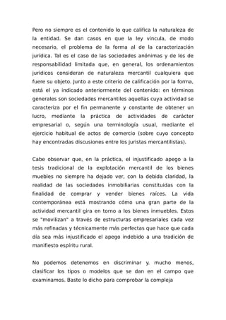 Pero no siempre es el contenido lo que califica la naturaleza de
la entidad. Se dan casos en que la ley vincula, de modo
necesario, el problema de la forma al de la caracterización
jurídica. Tal es el caso de las sociedades anónimas y de los de
responsabilidad limitada que, en general, los ordenamientos
jurídicos consideran de naturaleza mercantil cualquiera que
fuere su objeto. Junto a este criterio de calificación por la forma,
está el ya indicado anteriormente del contenido: en términos
generales son sociedades mercantiles aquellas cuya actividad se
caracteriza por el fin permanente y constante de obtener un
lucro, mediante la práctica de actividades de carácter
empresarial o, según una terminología usual, mediante el
ejercicio habitual de actos de comercio (sobre cuyo concepto
hay encontradas discusiones entre los juristas mercantilistas).
Cabe observar que, en la práctica, el injustificado apego a la
tesis tradicional de la explotación mercantil de los bienes
muebles no siempre ha dejado ver, con la debida claridad, la
realidad de las sociedades inmobiliarias constituidas con la
finalidad de comprar y vender bienes raíces. La vida
contemporánea está mostrando cómo una gran parte de la
actividad mercantil gira en torno a los bienes inmuebles. Estos
se "movilizan" a través de estructuras empresariales cada vez
más refinadas y técnicamente más perfectas que hace que cada
día sea más injustificado el apego indebido a una tradición de
manifiesto espíritu rural.
No podemos detenemos en discriminar y. mucho menos,
clasificar los tipos o modelos que se dan en el campo que
examinamos. Baste lo dicho para comprobar la compleja
 