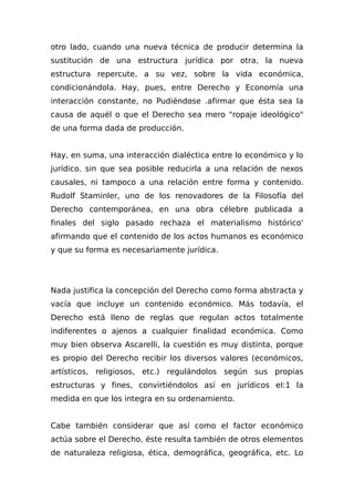 otro lado, cuando una nueva técnica de producir determina la
sustitución de una estructura jurídica por otra, la nueva
estructura repercute, a su vez, sobre la vida económica,
condicionándola. Hay, pues, entre Derecho y Economía una
interacción constante, no Pudiéndose .afirmar que ésta sea la
causa de aquél o que el Derecho sea mero "ropaje ideológico"
de una forma dada de producción.
Hay, en suma, una interacción dialéctica entre lo económico y lo
jurídico. sin que sea posible reducirla a una relación de nexos
causales, ni tampoco a una relación entre forma y contenido.
Rudolf Staminler, uno de los renovadores de la Filosofía del
Derecho contemporánea, en una obra célebre publicada a
finales del siglo pasado rechaza el materialismo histórico'
afirmando que el contenido de los actos humanos es económico
y que su forma es necesariamente jurídica.
Nada justifica la concepción del Derecho como forma abstracta y
vacía que incluye un contenido económico. Más todavía, el
Derecho está lleno de reglas que regulan actos totalmente
indiferentes o ajenos a cualquier finalidad económica. Como
muy bien observa Ascarelli, la cuestión es muy distinta, porque
es propio del Derecho recibir los diversos valores (económicos,
artísticos, religiosos, etc.) regulándolos según sus propias
estructuras y fines, convirtiéndolos así en jurídicos eI:1 la
medida en que los integra en su ordenamiento.
Cabe también considerar que así como el factor económico
actúa sobre el Derecho, éste resulta también de otros elementos
de naturaleza religiosa, ética, demográfica, geográfica, etc. Lo
 