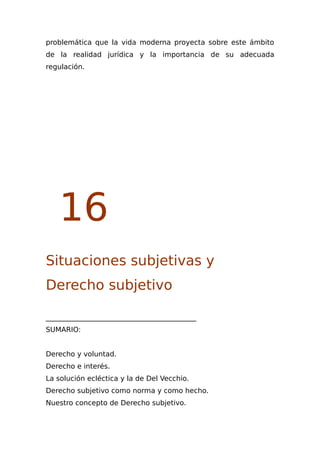 problemática que la vida moderna proyecta sobre este ámbito
de la realidad jurídica y la importancia de su adecuada
regulación.
16
Situaciones subjetivas y
Derecho subjetivo
___________________________________________
SUMARIO:
Derecho y voluntad.
Derecho e interés.
La solución ecléctica y la de Del Vecchio.
Derecho subjetivo como norma y como hecho.
Nuestro concepto de Derecho subjetivo.
 