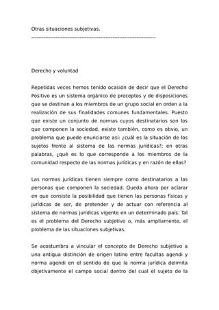 Otras situaciones subjetivas.
------------------------------------------------------------------------
Derecho y voluntad
Repetidas veces hemos tenido ocasión de decir que el Derecho
Positivo es un sistema orgánico de preceptos y de disposiciones
que se destinan a los miembros de un grupo social en orden a la
realización de sus finalidades comunes fundamentales. Puesto
que existe un conjunto de normas cuyos destinatarios son los
que componen la sociedad, existe también, como es obvio, un
problema que puede enunciarse así: ¿cuál es la situación de los
sujetos frente al sistema de las normas jurídicas?; en otras
palabras, ¿qué es lo que corresponde a los miembros de la
comunidad respecto de las normas jurídicas y en razón de ellas?
Las normas jurídicas tienen siempre como destinatarios a las
personas que componen la sociedad. Queda ahora por aclarar
en que consiste la posibilidad que tienen las personas físicas y
jurídicas de ser, de pretender y de actuar con referencia al
sistema de normas jurídicas vigente en un determinado país. Tal
es el problema del Derecho subjetivo o, más ampliamente, el
problema de las situaciones subjetivas.
Se acostumbra a vincular el concepto de Derecho subjetivo a
una antigua distinción de origen latino entre facultas agendi y
norma agendi en el sentido de que la norma jurídica delimita
objetivamente el campo social dentro del cual el sujeto de la
 