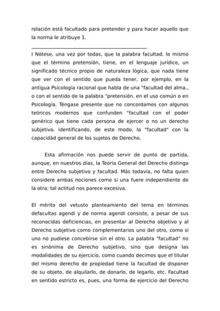 relación está facultado para pretender y para hacer aquello que
la norma le atribuye 1.
________________________________________________
I Nótese, una vez por todas, que la palabra facultad. lo mismo
que el término pretensión, tiene, en el lenguaje jurídico, un
significado técnico propio de naturaleza lógica, que nada tiene
que ver con el sentido que pueda tener, por ejemplo, en la
antigua Psicología racional que habla de una "facultad del alma.,
o con el sentido de la palabra "pretensión. en el uso común o en
Psicología. Téngase presente que no concordamos con algunos
teóricos modernos que confunden "facultad con el poder
genérico que tiene cada persona de ejercer o no un derecho
subjetivo. identificando, de este modo, la "facultad" con la
capacidád general de los sujetos de Derecho.
Esta afirmación nos puede servir de punto de partida,
aunque, en nuestros días, la Teoría General del Derecho distinga
entre Derecho subjetivo y facultad. Más todavía, no falta quien
considere ambas nociones como si una fuere independiente de
la otra; tal actitud nos parece excesiva.
El mérito del vetusto planteamiento del tema en términos
defacultas agendi y de norma agendi consiste, a pesar de sus
reconocidas deficiencias, en presentar al Derecho objetivo y al
Derecho subjetivo como complementarios uno del otro, como si
uno no pudiese concebirse sin el otro. La palabra "facultad" no
es sinónima de Derecho subjetivo, sino que designa las
modalidades de su ejercicio, como cuando decimos que el titular
del mismo derecho de propiedad tiene la facultad de disponer
de su objeto, de alquilarlo, de donarlo, de legarlo, etc. Facultad
en sentido estricto es, pues, una forma de ejercicio del Derecho
 