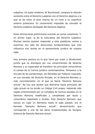 subjetivo. Un autor moderno, W. Burckhardt, compara la relación
existente entre el Derecho subjetivo con el Derecho objetivo a la
que se da entre el área interna de un cono y su superficie
externa protectora. Es ciertamente imposible de concebir el
Derecho subjetivo desligado del Derecho objetivo.
Estas afirmaciones preliminares suscitan ya varias cuestiones. Y,
en primer lugar, la de la naturaleza del Derecho subjetivo.
Muchas teorías quieren responder a este problema; vamos a
examinar tan sólo las direcciones fundamentales que más
influencia han tenido en el pensamiento jurídico de nuestro
siglo.
Una primera postura es la que tiene por autor a Windscheid,
jurista que se distinguió por sus conocimientos de Derecho
Romano y su capacidad de transferir los principios romanísticos
al campo de la Ciencia Jurídica contemporánea. Pertenece a la
escuela de los pandectistas, así llamados por haberse inspirado,
en sus estudios de Derecho Privado, en el Derecho Romano y,
más concretamente, en el que se lIamó "Derecho Romano
actual". No hay que olvidar que Alemania hasta principios del
siglo actual no ha tenido un Código Civil propio, habiendo sido
regida anteriormente por un complejo de normas basadas en el
Derecho Romano modificado y completado por leyes y
costumbres regionales y locales. Este Derecho Romano, que
estuvo en vigor en Alemania hasta el siglo pasado, era el
llamado "Derecho Romano actual", denominación que
corresponde a una de las obras fundamentales de Savigny:
Sistema de Derecho Romano actual.
 
