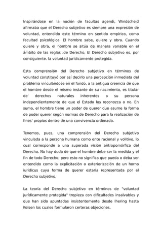 Inspirándose en la noción de facultas agendi, Windscheid
afirmaba que el Derecho subjetivo es siempre una expresión de
voluntad, entendido este término en sentido empírico, como
facultad psicológica. El hombre sabe, quiere y obra. Cuando
quiere y obra, el hombre se sitúa de manera variable en el
ámbito de las reglas .de Derecho, El Derecho subjetivo es, por
consiguiente. la voluntad jurídicamente protegida.
Esta comprensión del Derecho subjetivo en términos de
voluntad constituyó por así decirlo una percepción inmediata del
problema vinculándose en el fondo, a la antigua creencia de que
el hombre desde el mismo instante de su nacimiento, es titular
de' derechos naturales inherentes a su persona
independientemente de que el Estado los reconozca o no. En
suma, el hombre tiene un poder de querer que asume la forma
de poder querer según normas de Derecho para la realización de
fines' propios dentro de una convivencia ordenada.
Tenemos, pues, una comprensión del Derecho subjetivo
vinculada a la persona humana como ente racional y volitivo, lo
cual corresponde a una superada visión antropomórfica del
Derecho. No hay duda de que el hombre debe ser la medida y el
fin de todo Derecho; pero esto no significa que pueda o deba ser
entendido como la explicitación o exteriorización de un horno
iuridicus cuya forma de querer estaría representada por el
Derecho subjetivo.
La teoría del Derecho subjetivo en términos de "voluntad
jurídicamente protegida" tropieza con dificultades insalvables y
que han sido apuntadas insistentemente desde Ihering hasta
Kelsen los cuales formularon certeras objeciones.
 