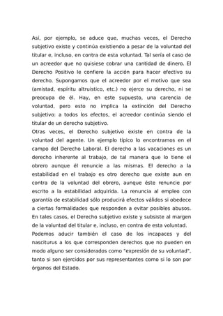 Así, por ejemplo, se aduce que, muchas veces, el Derecho
subjetivo existe y continúa existiendo a pesar de la voluntad del
titular e, incluso, en contra de esta voluntad. Tal sería el caso de
un acreedor que no quisiese cobrar una cantidad de dinero. El
Derecho Positivo le confiere la acción para hacer efectivo su
derecho. Supongamos que el acreedor por el motivo que sea
(amistad, espíritu altruistico, etc.) no ejerce su derecho, ni se
preocupa de él. Hay, en este supuesto, una carencia de
voluntad, pero esto no implica la extinción del Derecho
subjetivo: a todos los efectos, el acreedor continúa siendo el
titular de un derecho subjetivo.
Otras veces, el Derecho subjetivo existe en contra de la
voluntad del agente. Un ejemplo típico lo encontramos en el
campo del Derecho Laboral. El derecho a las vacaciones es un
derecho inherente al trabajo, de tal manera que lo tiene el
obrero aunque él renuncie a las mismas. El derecho a la
estabilidad en el trabajo es otro derecho que existe aun en
contra de la voluntad del obrero, aunque éste renuncie por
escrito a la estabilidad adquirida. La renuncia al empleo con
garantía de estabilidad sólo producirá efectos válidos si obedece
a ciertas formalidades que responden a evitar posibles abusos.
En tales casos, el Derecho subjetivo existe y subsiste al margen
de la voluntad del titular e, incluso, en contra de esta voluntad.
Podemos aducir también el caso de los incapaces y del
nasciturus a los que corresponden derechos que no pueden en
modo alguno ser considerados como "expresión de su voluntad",
tanto si son ejercidos por sus representantes como si lo son por
órganos del Estado.
 