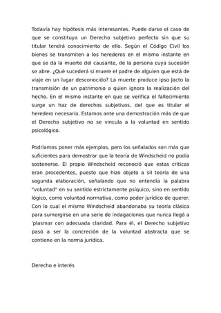 Todavía hay hipótesis más interesantes. Puede darse el caso de
que se constituya un Derecho subjetivo perfecto sin que su
titular tendrá conocimiento de ello. Según el Código Civil los
bienes se transmiten a los herederos en el mismo instante en
que se da la muerte del causante, de la persona cuya sucesión
se abre. ¿Qué sucederá si muere el padre de alguien que está de
viaje en un lugar desconocido? La muerte produce ipso Jacto la
transmisión de un patrimonio a quien ignora la realización del
hecho. En el mismo instante en que se verifica el fallecimiento
surge un haz de derechos subjetivos, del que es titular el
heredero necesario. Estamos ante una demostración más de que
el Derecho subjetivo no se vincula a la voluntad en sentido
psicológico.
Podríamos poner más ejemplos, pero los señalados son más que
suficientes para demostrar que la teoría de Windscheid no podía
sostenerse. El propio Windscheid reconoció que estas críticas
eran procedentes, puesto que hizo objeto a sil teoría de una
segunda elaboración, señalando que no entendía la palabra
"voluntad" en su sentido estrictamente psíquico, sino en sentido
lógico, como voluntad normativa, como poder jurídico de querer.
Con lo cual el mismo Windscheid abandonaba su teoría clásica
para sumergirse en una serie de indagaciones que nunca llegó a
'plasmar con adecuada claridad. Para él, el Derecho subjetivo
pasó a ser la concreción de la voluntad abstracta que se
contiene en la norma jurídica.
Derecho e interés
 