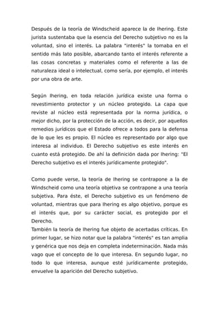 Después de la teoría de Windscheid aparece la de Ihering. Este
jurista sustentaba que la esencia del Derecho subjetivo no es la
voluntad, sino el interés. La palabra "interés" la tomaba en el
sentido más lato posible, abarcando tanto el interés referente a
las cosas concretas y materiales como el referente a las de
naturaleza ideal o intelectual, como sería, por ejemplo, el interés
por una obra de arte.
Según Ihering, en toda relación jurídica existe una forma o
revestimiento protector y un núcleo protegido. La capa que
reviste al núcleo está representada por la norma jurídica, o
mejor dicho, por la protección de la acción, es decir, por aquellos
remedios jurídicos que el Estado ofrece a todos para la defensa
de lo que les es propio. El núcleo es representado por algo que
interesa al individuo. El Derecho subjetivo es este interés en
cuanto está protegido. De ahí la definición dada por Ihering: "El
Derecho subjetivo es el interés jurídicamente protegido".
Como puede verse, la teoría de Ihering se contrapone a la de
Windscheid como una teoría objetiva se contrapone a una teoría
subjetiva. Para éste, el Derecho subjetivo es un fenómeno de
voluntad, mientras que para Ihering es algo objetivo, porque es
el interés que, por su carácter social, es protegido por el
Derecho.
También la teoría de Ihering fue objeto de acertadas críticas. En
primer lugar, se hizo notar que la palabra "interés" es tan amplia
y genérica que nos deja en completa indeterminación. Nada más
vago que el concepto de lo que interesa. En segundo lugar, no
todo lo que interesa, aunque esté jurídicamente protegido,
envuelve la aparición del Derecho subjetivo.
 