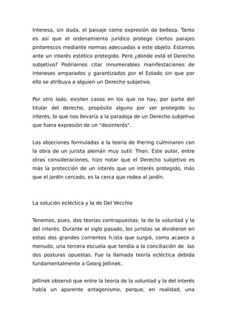 Interesa, sin duda, el paisaje como expresión de belleza. Tanto
es así que el ordenamiento jurídico protege ciertos parajes
pintorescos mediante normas adecuadas a este objeto. Estamos
ante un interés estético protegido. Pero ¿donde está el Derecho
subjetivo? Podríamos citar innumerables manifestaciones de
intereses amparados y garantizados por el Estado sin que por
ello se atribuya a alguien un Derecho subjetivo.
Por otro lado, existen casos en los que no hay, por parte del
titular del derecho, propósito alguno por ver protegido su
interés, lo que nos llevaría a la paradoja de un Derecho subjetivo
que fuera expresión de un "desinterés".
Las objeciones formuladas a la teoría de Ihering culminaron con
la obra de un jurista alemán muy sutil: Thon. Este autor, entre
otras consideraciones, hizo notar que el Derecho subjetivo es
más la protección de un interés que un interés protegido, más
que el jardín cercado, es la cerca que rodea al jardín.
La solución ecléctica y la de Del Vecchio
Tenemos, pues, dos teorías contrapuestas: la de la voluntad y la
del interés. Durante el siglo pasado, los juristas se dividieron en
estas dos grandes corrientes h.ista que surgió, como acaece a
menudo, una tercera escuela que tendía a la conciliación de las
dos posturas opuestas. Fue la llamada teoría ecléctica debida
fundamentalmente a Georg Jellinek.
Jellinek observó que entre la teoría de la voluntad y la del interés
había un aparente antagonismo, porque, en realidad, una
 