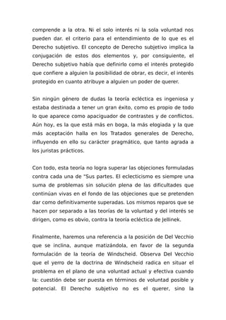 comprende a la otra. Ni el solo interés ni la sola voluntad nos
pueden dar. el criterio para el entendimiento de lo que es el
Derecho subjetivo. El concepto de Derecho subjetivo implica la
conjugación de estos dos elementos y, por consiguiente, el
Derecho subjetivo había que definirlo como el interés protegido
que confiere a alguien la posibilidad de obrar, es decir, el interés
protegido en cuanto atribuye a alguien un poder de querer.
Sin ningún género de dudas la teoría ecléctica es ingeniosa y
estaba destinada a tener un gran éxito, como es propio de todo
lo que aparece como apaciguador de contrastes y de conflictos.
Aún hoy, es la que está más en boga, la más elogiada y la que
más aceptación halla en los Tratados generales de Derecho,
influyendo en ello su carácter pragmático, que tanto agrada a
los juristas prácticos.
Con todo, esta teoría no logra superar las objeciones formuladas
contra cada una de "Sus partes. El eclecticismo es siempre una
suma de problemas sin solución plena de las dificultades que
continúan vivas en el fondo de las objeciones que se pretenden
dar como definitivamente superadas. Los mismos reparos que se
hacen por separado a las teorías de la voluntad y del interés se
dirigen, como es obvio, contra la teoría ecléctica de Jellinek.
Finalmente, haremos una referencia a la posición de Del Vecchio
que se inclina, aunque matizándola, en favor de la segunda
formulación de la teoría de Windscheid. Observa Del Vecchio
que el yerro de la doctrina de Windscheid radica en situar el
problema en el plano de una voluntad actual y efectiva cuando
la: cuestión debe ser puesta en términos de voluntad posible y
potencial. El Derecho subjetivo no es el querer, sino la
 