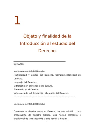 1
Objeto y finalidad de la
Introducción al estudio del
Derecho.
__________________________________________________
SUMARIO:
Noción elemental del Derecho.
Multiplicidad y unidad del Derecho. Complementariedad del
Derecho.
Lenguaje del Derecho.
El Derecho en el mundo de la cultura.
El método en el Derecho.
Naturaleza de la Introducción al estudio del Derecho.
----------------------------------------------------------------------------------
Noción elemental del Derecho
Comenzar a disertar sobre el Derecho supone admitir, como
presupuesto de nuestro diálogo, una noción elemental y
provisional de la realidad de la que vamos a hablar.
 
