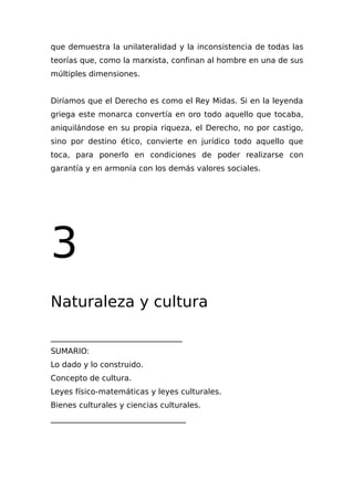 que demuestra la unilateralidad y la inconsistencia de todas las
teorías que, como la marxista, confinan al hombre en una de sus
múltiples dimensiones.
Diríamos que el Derecho es como el Rey Midas. Si en la leyenda
griega este monarca convertía en oro todo aquello que tocaba,
aniquilándose en su propia riqueza, el Derecho, no por castigo,
sino por destino ético, convierte en jurídico todo aquello que
toca, para ponerlo en condiciones de poder realizarse con
garantía y en armonía con los demás valores sociales.
3
Naturaleza y cultura
__________________________________
SUMARIO:
Lo dado y lo construido.
Concepto de cultura.
Leyes físico-matemáticas y leyes culturales.
Bienes culturales y ciencias culturales.
___________________________________
 
