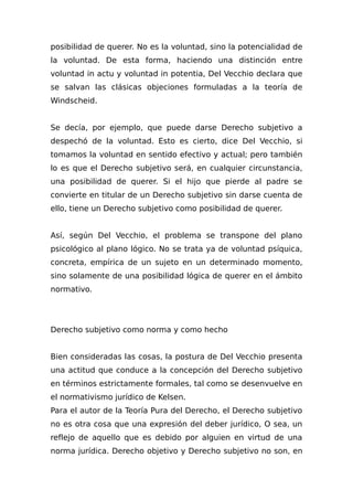posibilidad de querer. No es la voluntad, sino la potencialidad de
la voluntad. De esta forma, haciendo una distinción entre
voluntad in actu y voluntad in potentia, Del Vecchio declara que
se salvan las clásicas objeciones formuladas a la teoría de
Windscheid.
Se decía, por ejemplo, que puede darse Derecho subjetivo a
despechó de la voluntad. Esto es cierto, dice Del Vecchio, si
tomamos la voluntad en sentido efectivo y actual; pero también
lo es que el Derecho subjetivo será, en cualquier circunstancia,
una posibilidad de querer. Si el hijo que pierde al padre se
convierte en titular de un Derecho subjetivo sin darse cuenta de
ello, tiene un Derecho subjetivo como posibilidad de querer.
Así, según Del Vecchio, el problema se transpone del plano
psicológico al plano lógico. No se trata ya de voluntad psíquica,
concreta, empírica de un sujeto en un determinado momento,
sino solamente de una posibilidad lógica de querer en el ámbito
normativo.
Derecho subjetivo como norma y como hecho
Bien consideradas las cosas, la postura de Del Vecchio presenta
una actitud que conduce a la concepción del Derecho subjetivo
en términos estrictamente formales, tal como se desenvuelve en
el normativismo jurídico de Kelsen.
Para el autor de la Teoría Pura del Derecho, el Derecho subjetivo
no es otra cosa que una expresión del deber jurídico, O sea, un
reflejo de aquello que es debido por alguien en virtud de una
norma jurídica. Derecho objetivo y Derecho subjetivo no son, en
 