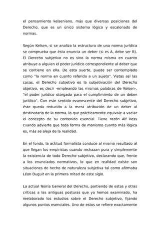 el pensamiento kelseniano, más que diversas posiciones del
Derecho, que es un único sistema lógico y escalonado de
normas.
Según Kelsen, si se analiza la estructura de una norma jurídica
se comprueba que ésta enuncia un deber (si es A, debe ser B).
El Derecho subjetivo no es sino la norma misma en cuanto
atribuye a alguien el poder jurídico correspondiente al deber que
se contiene en ella. De esta suerte, puede ser contemplado
como "la norma en cuanto referida a un sujeto". Vistas así las
cosas, el Derecho subjetivo es la subjetivación del Derecho
objetivo, es decir -empleando las mismas palabras de Kelsen-,
"el poder jurídico otorgado para el cumplimiento de un deber
jurídico". Con este sentido evanescente del Derecho subjetivo,
éste queda reducido a la mera atribución de un deber al
destinatario de la norma, lo que prácticamente equivale a vaciar
el concepto de su contenido esencial. Tiene razón Alf Ross
cuando advierte que toda forma de monismo cuanto más lógica
es, más se aleja de la realidad.
En el fondo, la actitud formalista conduce al mismo resultado al
que llegan los empiristas cuando rechazan pura y simplemente
la existencia de todo Derecho subjetivo, declarando que, frente
a los enunciados normativos, lo que en realidad existe son
situaciones de hecho de naturaleza subjetiva tal como afirmaba
Léon Duguit en la primera mitad de este siglo.
La actual Teoría General del Derecho, partiendo de estas y otras
críticas a las antiguas posturas que ya hemos examinado, ha
reelaborado los estudios sobre el Derecho subjetivo, fijando
algunos puntos esenciales. Uno de estos se refiere exactamente
 
