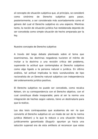 al concepto de situación subjetiva que, al principio, se consideró
como sinónimo de Derecho subjetivo para pasar,
posteriormente, a ser considerado más acertadamente como el
género del cual el Derecho subjetivo es una especie. Mientras
tanto, la noción de situación jurídica fue reelaborada dejando de
ser concebida como simple situación de hecho amparada por la
ley.
Nuestro concepto de Derecho subjetivo
A través del largo debate planteado sobre el tema que
examinamos, las doctrinas negadoras tuvieron el mérito de
incitar a la doctrina a una revisión crítica del problema,
superando la actitud que contemplaba al Derecho subjetivo
como algo ligado a la persona natural o jurídica. En último
análisis, tal actitud implicaba la tesis iusnaturalista de tipo
racionalista de un Derecho natural subjetivo con independencia
del ordenamiento jurídico positivo.
El Derecho subjetivo no puede ser concebido, como recalca
Kelsen, sin su correspondencia con el Derecho objetivo, con el
cual constituye díada inseparable; pero al ser la norma una
integración de hechos según valores, tiene un destinatario para
que la realice.
Las dos tesis contrapuestas que acabamos de ver -la que
convierte al Derecho subjetivo en un modo de ser de la norma
jurídica (Kelsen) y la que lo reduce a una situación fáctica
jurídicamente garantizada (Duguit)- apuntan ya hacia una
solución superad ora de esta antítesis al reconocer que estos
 