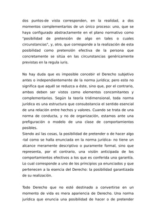 dos puntos-de vista corresponden, en la realidad, a dos
momentos complementarios de un único proceso: uno, que se
haya configurado abstractamente en el plano normativo como
"posibilidad de pretensión de algo en tales o cuales
circunstancias", y, otro, que corresponde a la realización de esta
posibilidad como pretensión efectiva de la persona que
concretamente se sitúa en las circunstancias genéricamente
previstas en la regula iuris.
No hay duda que es imposible concebir el Derecho subjetivo
antes o independientemente de la norma jurídica; pero esto no
significa que aquél se reduzca a éste, sino que, por el contrario,
ambos deben ser vistos como elementos concomitantes y
complementarios. Según la teoría tridimensional, toda norma
jurídica es una estructura que consubstancia el sentido esencial
de una relación entre hechos y valores. Cuando se trata de una
norma de conducta, y no de organización, estamos ante una
prefiguración o modelo de una clase de comportamientos
posibles.
Siendo así las cosas, la posibilidad de pretender o de hacer algo
-tal como se halla enunciada en la norma jurídica- no tiene un
alcance meramente descriptivo o puramente formal, sino que
representa, por el contrario, una visión anticipada de los
comportamientos efectivos a los que es conferida una garantía.
Lo cual corresponde a uno de los principios ya enunciados y que
pertenecen a la esencia del Derecho: la posibilidad garantizada
de su realización.
Todo Derecho que no esté destinado a convertirse en un
momento de vida es mera apariencia de Derecho. Una norma
jurídica que enuncia una posibilidad de hacer o de pretender
 