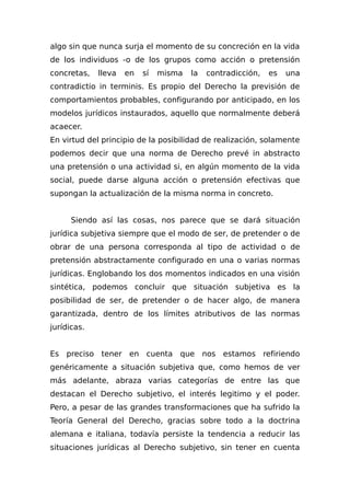 algo sin que nunca surja el momento de su concreción en la vida
de los individuos -o de los grupos como acción o pretensión
concretas, lleva en sí misma la contradicción, es una
contradictio in terminis. Es propio del Derecho la previsión de
comportamientos probables, configurando por anticipado, en los
modelos jurídicos instaurados, aquello que normalmente deberá
acaecer.
En virtud del principio de la posibilidad de realización, solamente
podemos decir que una norma de Derecho prevé in abstracto
una pretensión o una actividad si, en algún momento de la vida
social, puede darse alguna acción o pretensión efectivas que
supongan la actualización de la misma norma in concreto.
Siendo así las cosas, nos parece que se dará situación
jurídica subjetiva siempre que el modo de ser, de pretender o de
obrar de una persona corresponda al tipo de actividad o de
pretensión abstractamente configurado en una o varias normas
jurídicas. Englobando los dos momentos indicados en una visión
sintética, podemos concluir que situación subjetiva es la
posibilidad de ser, de pretender o de hacer algo, de manera
garantizada, dentro de los límites atributivos de las normas
jurídicas.
Es preciso tener en cuenta que nos estamos refiriendo
genéricamente a situación subjetiva que, como hemos de ver
más adelante, abraza varias categorías de entre las que
destacan el Derecho subjetivo, el interés legitimo y el poder.
Pero, a pesar de las grandes transformaciones que ha sufrido la
Teoría General del Derecho, gracias sobre todo a la doctrina
alemana e italiana, todavía persiste la tendencia a reducir las
situaciones jurídicas al Derecho subjetivo, sin tener en cuenta
 