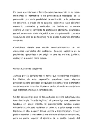 Es, pues, esencial que el Derecho subjetivo sea visto en su doble
momento: el normativo o de previsibilidad tipológica de la
pretensión .y el de la posibilidad de realización de la pretensión
en concreto, a través de la garantía específica. Este segundo
momento puntualiza y verticaliza por decirlo así la norma
cuando un sujeto convierte la pretensión abstracta, enunciada
genéricamente en la norma jurídica, en una pretensión concreta
suya. Sin la idea de pertenencia no se puede hablar de .Derecho
subjetivo.
Concluimos dando una noción omnicomprensiva de los
elementos esenciales del problema: Derecho subjetivo es la
posibilidad garantizada de exigir lo que las normas jurídicas
atribuyen a alguien como propio.
Otras situaciones subjetivas
Aunque por su complejidad el tema que estudiamos desborda
los límites de esta exposición, conviene hacer algunas
precisiones para deshacer el equívoco de pensar que el Derecho
subjetivo cubre todas las hipótesis de las situaciones subjetivas
que el Derecho toma en consideración.
Se dan casos en los que no llega a haber Derecho subjetivo, sino
tan sólo simple "interés legítimo" al que se liga una pretensión
fundada en aquel interés. El ordenamiento jurídico puede
conceder acción para reclamar un derecho a quien tenga interés
legítimo en ello, a quien tenga interés y legitimización. El juez
puede declarar la inexistencia del derecho subjetivo reclamado,
pero no puede impedir el ejercicio de la acción cuando del
 