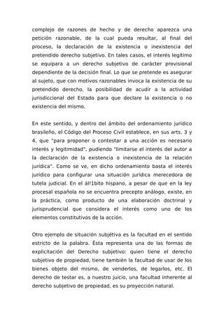 complejo de razones de hecho y de derecho aparezca una
petición razonable, de la cual pueda resultar, al final del
proceso, la declaración de la existencia o inexistencia del
pretendido derecho subjetivo. En tales casos, el interés legítimo
se equipara a un derecho subjetivo de carácter provisional
dependiente de la decisión final. Lo que se pretende es asegurar
al sujeto, que con motivos razonables invoca la existencia de su
pretendido derecho, la posibilidad de acudir a la actividad
jurisdiccional del Estado para que declare la existencia o no
existencia del mismo.
En este sentido, y dentro del ámbito del ordenamiento jurídico
brasileño, el Código del Proceso Civil establece, en sus arts. 3 y
4, que "para proponer o contestar a una acción es necesario
interés y legitimidad", pudiendo "limitarse el interés del autor a
la declaración de la existencia o inexistencia de la relación
jurídica". Como se ve, en dicho ordenamiento basta el interés
jurídico para configurar una situación jurídica merecedora de
tutela judicial. En el ál!1bito hispano, a pesar de que en la ley
procesal española no se encuentra precepto análogo, existe, en
la práctica, como producto de una elaboración doctrinal y
jurisprudencial que considera el interés como uno de los
elementos constitutivos de la acción.
Otro ejemplo de situación subjétiva es la facultad en el sentido
estricto de la palabra. Ésta representa una de las formas de
explicitación del Derecho subjetivo: quien tiene el derecho
subjetivo de propiedad, tiene también la facultad de usar de los
bienes objeto del mismo, de venderlos, de legarlos, etc. El
derecho de testar es, a nuestro juicio, una facultad inherente al
derecho subjetivo de propiedad, es su proyección natural.
 