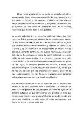 Otras veces, propiamente no existe un derecho subjetivo,
sino un poder hacer algo como expresión de una competencia o
atribución conferidas a una persona, pública o privada, sin qUe
exista propiamente una pretensión y obligación correlativas !en
el ejercicio de una facultad, entendida ésta en el sentido
restrictivo que -hemos dado a esta palabra.
La patria potestad es un derecho subjetivo sobre los hijos
menores. Éstos quedan sometidos a la potestad paterna dentro
de los límites señalados por el ordenamiento jurídico vigente
que establece un cuadro de derechos y deberes en beneficio de
la prole y de la sociedad y no precisamente en interés de los
padres. Solamente dentro de este cuadro normativo, en función
del cual se ha atribuido al padre la patria potestad, se puede
hablar de sujeción de los hijos a los padres y, por otra parte, a la
potestad de los padres no corresponde una prestación por parte
de los hijos, ni aquellos poseen en relación a éstos una
pretensión exigible. Estructuras jurídicas como éstas, en las que
no hay una relación del tipo pretensión-obligación, sino otra de
tipo poder-sujeción, se han llamado impropiamente derechos
potestativos, que son dos términos inconciliables.
Son también formas de poder las ejercidas por los órganos del
Estado o de una sociedad civil o mercantil. Un director de
correos o un gerente de una sociedad anónima no ejercen un
derecho subjetivo a] que corresponda una prestación, sino que
ejercen una competencia o una atribución de poder según una
estructura objetiva; en este caso, al poder corresponde una
forma de mayor o menor sujeción.
 