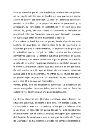Éste es el motivo por el que, tratándose de derechos subjetivos,
no se puede admitir que d deudor de una prestación quede
sujeto al querer del acreedor. Cuando los derechos subjetivos
pierden el equilibrio y la proporción entre la pretensión y la
prestación, se convierten en potestativos y en este caso son
ilícitos. Es, pues, absurdo continuar colocando el derecho de
propiedad entre los "derechos potestativos", teniendo, además,
en cuenta que estos no son disponibles y aquél sí.
Como advierte Santi Romano, el poder, desde el punto de vista
jurídico, es más bien un poder-deber; si se da sujeción a la
autoridad paterna o administrativa, tal sujeción se da para que
la autoridad pueda cumplir su deber dentro de los cuadros
normativos vigentes. El derecho subjetivo pertenece al sujeto,
vinculándose a él como pretensión suya; el poder, en cambio,
resulta de la función normativa atribuida a su titular sin que se
le confiera pretensión alguna que sea ejercida en su beneficio.
De ahí resulta también que el titular de un derecho subjetivo
pueda usar o no de su derecho, mientras que el titular del poder
no puede dejar de practicar las funciones de su competencia,
pues, para él, éstas no son disponibles.
Vemos, pues, que las situaciones subjetivas se desdoblan en
varias categorías fundamentales, entre las que el Derecho
subjetivo y el poder ocupan una posición relevante.
La Teoría General del Derecho considera otras formas de
situación subjetiva, señalando que ésta, en ciertos casos, no
corresponde a derechos o a poderes, ni tampoco a deberes, sino
á un onus. El concepto de carga (onus) ha sido reelaborado
recientemente por la Ciencia Jurídica; concepto que partiendo
del Derecho Procesal -en el que es antigua la noción de "carga
de la prueba"- se ha extendido a todos los campos del Derecho.
 