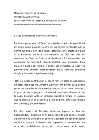 Derechos subjetivos públicos.
Perspectivas históricas.
Fundamento de los derechos subjetivos públicos.
------------------------------------------------------------
Clases de derechos subjetivos privados
En líneas generales, el Derecho subjetivo implica la posibilidad
de exigir como propios, dentro de los límites señalados por la
norma jurídica y con las debidas garantías una prestación o un
acto. Partiendo de esta consideración, es fácil ver que los
sistemas de Derecho Positivo se destinan a los elementos que
componen la sociedad garantizándoles una situación. Esta
situación puede ser simple y puede ser compleja. Lo cúal nos
permite una primera discriminación entre Derecho subjetivo
simple y Derecho subjetivo complejo.
Dos ejemplos contribuirán a poner más en claro la naturaleza
de estos dos tipos de Derecho subjetivo. Un primer caso podría
ser el del derecho de un acreedor que, en virtud de un contrato,
exije al deudor el pago en, dinero del precio o la devolución de
la cosa. Estamos ante un derecho subjetivo simple en cuanto
que la prestación es específica o, mejor dicho, está especificada
con claridad y determinación.
En otros casos, el Derecho subjetivo supone un haz de
posibilidades. Pensemos en el propietario de una casa. El titular
del dominio no tiene sólo el derecho abstracto de poder disponer
de él a su talante. El derecho de propiedad se resuelve en una
serie de posibilidades de acción; puede usar de la casa,
 