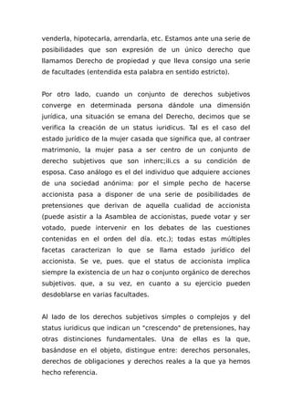 venderla, hipotecarIa, arrendarla, etc. Estamos ante una serie de
posibilidades que son expresión de un único derecho que
llamamos Derecho de propiedad y que lleva consigo una serie
de facultades (entendida esta palabra en sentido estricto).
Por otro lado, cuando un conjunto de derechos subjetivos
converge en determinada persona dándole una dimensión
jurídica, una situación se emana del Derecho, decimos que se
verifica la creación de un status iuridicus. Tal es el caso del
estado jurídico de la mujer casada que significa que, al contraer
matrimonio, la mujer pasa a ser centro de un conjunto de
derecho subjetivos que son inherc;ili.cs a su condición de
esposa. Caso análogo es el del individuo que adquiere acciones
de una sociedad anónima: por el simple pecho de hacerse
accionista pasa a disponer de una serie de posibilidades de
pretensiones que derivan de aquella cualidad de accionista
(puede asistir a la Asamblea de accionistas, puede votar y ser
votado, puede intervenir en los debates de las cuestiones
contenidas en el orden del día. etc.); todas estas múltiples
facetas caracterizan lo que se llama estado jurídico del
accionista. Se ve, pues. que el status de accionista implica
siempre la existencia de un haz o conjunto orgánico de derechos
subjetivos. que, a su vez, en cuanto a su ejercicio pueden
desdoblarse en varias facultades.
Al Iado de los derechos subjetivos simples o complejos y del
status iuridicus que indican un "crescendo" de pretensiones, hay
otras distinciones fundamentales. Una de ellas es la que,
basándose en el objeto, distingue entre: derechos personales,
derechos de obligaciones y derechos reales a la que ya hemos
hecho referencia.
 