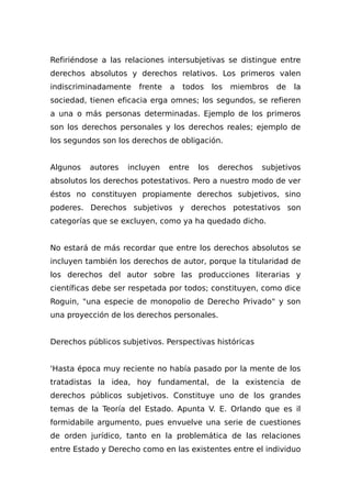 Refiriéndose a las relaciones intersubjetivas se distingue entre
derechos absolutos y derechos relativos. Los primeros valen
indiscriminadamente frente a todos los miembros de la
sociedad, tienen eficacia erga omnes; los segundos, se refieren
a una o más personas determinadas. Ejemplo de los primeros
son los derechos personales y los derechos reales; ejemplo de
los segundos son los derechos de obligación.
Algunos autores incluyen entre los derechos subjetivos
absolutos los derechos potestativos. Pero a nuestro modo de ver
éstos no constituyen propiamente derechos subjetivos, sino
poderes. Derechos subjetivos y derechos potestativos son
categorías que se excluyen, como ya ha quedado dicho.
No estará de más recordar que entre los derechos absolutos se
incluyen también los derechos de autor, porque la titularidad de
los derechos del autor sobre las producciones literarias y
científicas debe ser respetada por todos; constituyen, como dice
Roguin, "una especie de monopolio de Derecho Privado" y son
una proyección de los derechos personales.
Derechos públicos subjetivos. Perspectivas históricas
'Hasta época muy reciente no había pasado por la mente de los
tratadistas la idea, hoy fundamental, de la existencia de
derechos públicos subjetivos. Constituye uno de los grandes
temas de la Teoría del Estado. Apunta V. E. Orlando que es il
formidabile argumento, pues envuelve una serie de cuestiones
de orden jurídico, tanto en la problemática de las relaciones
entre Estado y Derecho como en las existentes entre el individuo
 