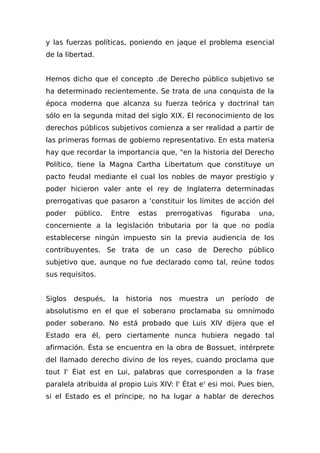 y las fuerzas políticas, poniendo en jaque el problema esencial
de la libertad.
Hemos dicho que el concepto .de Derecho público subjetivo se
ha determinado recientemente. Se trata de una conquista de la
época moderna que alcanza su fuerza teórica y doctrinal tan
sólo en la segunda mitad del siglo XIX. El reconocimiento de los
derechos públicos subjetivos comienza a ser realidad a partir de
las primeras formas de gobierno representativo. En esta materia
hay que recordar la importancia que, "en la historia del Derecho
Político, tiene la Magna Cartha Libertatum que constituye un
pacto feudal mediante el cual los nobles de mayor prestigio y
poder hicieron valer ante el rey de Inglaterra determinadas
prerrogativas que pasaron a 'constituir los límites de acción del
poder público. Entre estas prerrogativas figuraba una,
concerniente a la legislación tributaria por la que no podía
establecerse ningún impuesto sin la previa audiencia de los
contribuyentes. Se trata de un caso de Derecho público
subjetivo que, aunque no fue declarado como tal, reúne todos
sus requisitos.
Siglos después, la historia nos muestra un período de
absolutismo en el que el soberano proclamaba su omnímodo
poder soberano. No está probado que Luis XIV dijera que el
Estado era él, pero ciertamente nunca hubiera negado tal
afirmación. Ésta se encuentra en la obra de Bossuet, intérprete
del llamado derecho divino de los reyes, cuando proclama que
tout l' Éiat est en Lui, palabras que corresponden a la frase
paralela atribuida al propio Luis XIV: l' État e' esi moi. Pues bien,
si el Estado es el príncipe, no ha lugar a hablar de derechos
 