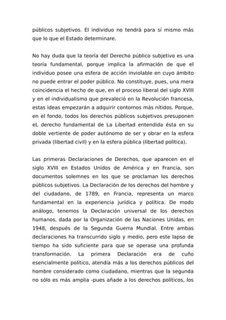 públicos subjetivos. El individuo no tendrá para sí mismo más
que lo que el Estado determinare.
No hay duda que la teoría del Derecho público subjetivo es una
teoría fundamental, porque implica la afirmación de que el
individuo posee una esfera de acción inviolable en cuyo ámbito
no puede entrar el poder público. No constituye, pues, una mera
coincidencia el hecho de que, en el proceso liberal del siglo XVIII
y en el individualismo que prevaleció en la Revolución francesa,
estas ideas empezarán a adquirir contornos más nítidos. Porque,
en el fondo, todos los derechos públicos subjetivos presuponen
eL derecho fundamental de La Libertad entendida ésta en su
doble vertiente de poder autónomo de ser y obrar en la esfera
privada (libertad civil) y en la esfera pública (libertad política).
Las primeras Declaraciones de Derechos, que aparecen en el
siglo XVIII en Estados Unidos de América y en Francia, son
documentos solemnes en los que se proclaman los derechos
públicos subjetivos. La Declaración de los derechos del hombre y
del ciudadano, de 1789, en Francia, representa un marco
fundamental en la experiencia jurídica y política. De modo
análogo, tenemos la Declaración universal de los derechos
humanos, dada por la Organización de las Naciones Unidas, en
1948, después de la Segunda Guerra Mundial. Entre ambas
declaraciones ha transcurrido siglo y medio, pero este lapso de
tiempo ha sido suficiente para que se operase una profunda
transformación. La primera Declaración era de cuño
esencialmente político, atendía más a los derechos públicos del
hombre considerado como ciudadano, mientras que la segunda
no sólo es más amplia -pues añade a los derechos políticos, los
 