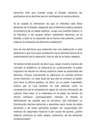derechos más que cuando surge el Estado, declaran los
partidarios de la doctrina que se contrapone al iusnaturalismo.
Si se acepta la afirmación de que el individuo sólo tiene
derechos en el Estado -alegando que el Derecho implica siempre
la existencia de un poder político-, surge una cuestión básica: si
el individuo y los grupos tienen solamente derechos en el
Estado, y éste es la expresión de la fuerza más potente, ¿cómo
explicar la existencia de derechos subjetivos?
Una de las doctrinas que pretendió dar una explicación a este
problema y que tuvo gran aceptación fue la llamada teoría de la
autolimitación de la soberanía. Hoy en día no le faltan adeptos.
Ya hemos tenido ocasión de decir que, según nuestra manera de
concebir el problema, la soberanía es, jurídicamente, el poder
originario de decidir en última instancia sobre la positividad del
Derecho. Incluso concibiendo la soberanía en sentido estricto
como hacemos, no cabe duda de que ella es siempre un poder
que tiene la última palabra, es decir, es un poder inapelable;
motivo por el cual también ha sido definida como "la
competencia de la competencia según la concisa afirmación de
Laband. Pues bien, si la soberanía es el poder de decidir en
última instancia ¿corresponderá siempre al Estado la
delimitación de aquello que es privativo, del individuo? La
Constitución declara derechos y garantías, pero varios de estos
derechos y de estas garantías pueden ser suspendidos por
motivos de seguridad nacional o por causa de guerra. ¿Cómo
explicar entonces el valor propio, autónomo, de los derechos
fundamentales?
 