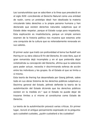 Los iusnaturalistas que se adscriben a la línea que prevaleció en
el siglo XVIII -concibiendo al Derecho Natural como una entidad
de razón, como un prototipo ideal- han idealizado la materia
vinculando tales derechos a la propia persona humana y han
declarado que existen derechos naturales subjetivos que el
Estado debe respetar, porque el Estado surge para respetarlos.
Esta explicación es insatisfactoria, porque un simple somero
examen de la historia política nos muestra que estamos ante
una conquista de la cultura que es reiteradamente renovada en
sus valores.
El primer autor que trató con profundidad el tema fue Rudolf von
Ihering en su obra clásica El fin del Derecho. En este libro, que el
gran romanista dejó incompleto y en el que pretendía dejar
sintetizé1da su concepción del Derecho, afirma que la soberanía
para poder actuar, necesita ir discriminando esferas de acción
entre los individuos y los grupos. Es el Estado el que se limita a
sí mismo.
Esta teoría de Ihering fue desarrollada por Georg Jellinek, sobre
todo en sus obras Sistema de los derechos públicos subjetivos y
Doctrina general del Estado. Jellinek defiende la teoría de la
autolimitación del Estado diciendo que los derechos públicos
existen en la medida en." que ei Estado no puede dejar de
trazarse límites a sí mismo al constituirse como Estado de
Derecho.
La teoría de la autolimitación provocó varias críticas. En primer
lugar, revivió el antiguo pensamiento expresado en la pregunta:
quis custodiet custodes, ¿quién custodiará a los custodios?
 