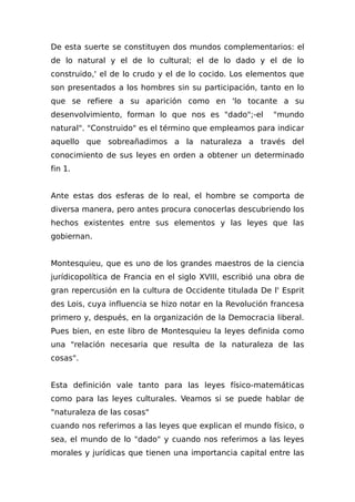 De esta suerte se constituyen dos mundos complementarios: el
de lo natural y el de lo cultural; el de lo dado y el de lo
construido,' el de lo crudo y el de lo cocido. Los elementos que
son presentados a los hombres sin su participación, tanto en lo
que se refiere a su aparición como en 'lo tocante a su
desenvolvimiento, forman lo que nos es "dado";-el "mundo
natural". "Construido" es el término que empleamos para indicar
aquello que sobreañadimos a la naturaleza a través del
conocimiento de sus leyes en orden a obtener un determinado
fin 1.
Ante estas dos esferas de lo real, el hombre se comporta de
diversa manera, pero antes procura conocerlas descubriendo los
hechos existentes entre sus elementos y las leyes que las
gobiernan.
Montesquieu, que es uno de los grandes maestros de la ciencia
jurídicopolítica de Francia en el siglo XVIII, escribió una obra de
gran repercusión en la cultura de Occidente titulada De l' Esprit
des Lois, cuya influencia se hizo notar en la Revolución francesa
primero y, después, en la organización de la Democracia liberal.
Pues bien, en este libro de Montesquieu la leyes definida como
una "relación necesaria que resulta de la naturaleza de las
cosas".
Esta definición vale tanto para las leyes físico-matemáticas
como para las leyes culturales. Veamos si se puede hablar de
"naturaleza de las cosas"
cuando nos referimos a las leyes que explican el mundo físico, o
sea, el mundo de lo "dado" y cuando nos referimos a las leyes
morales y jurídicas que tienen una importancia capital entre las
 
