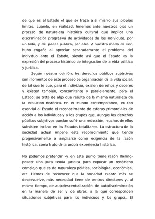 de que es el Estado el que se traza a sí mismo sus propios
límites, cuando, en realidad, tenemos ante nuestros ojos un
proceso de naturaleza histórico cultural que implica una
discriminación progresiva de actividades de los individuos, por
un lado, y del poder publico, por otro. A nuestro modo de ver,
hubo engaño al apreciar separadamente el problema del
individuo ante el Estado, siendo así que el Estado es la
expresión del proceso histórico de integración de la vida política
y jurídica.
Según nuestra opinión, los derechos públicos subjetivos
son momentos de este proceso de organización de la vida social,
de tal suerte que, para el individuo, existen derechos y deberes
y existen también, concomitante y paralelamente, para el
Estado: se trata de algo que resulta de la misma naturaleza de
la evolución histórica. En el mundo contemporáneo, en tan
esencial al Estado el reconocimiento de esferas primordiales de
acción a los individuos y a los grupos que, aunque los derechos
públicos subjetivos puedan sufrir una reducción, muchos de ellos
subsisten incluso en los Estados totalitarios. La estructura de la
sociedad actual impone este reconocimiento que tiende
progresivamente a ampliarse como exigencia de la razón
histórica, como fruto de la propia experiencia histórica.
No podemos pretender -y en este punto tiene razón Ihering-
poseer una pura teoría jurídica para explicar un fenómeno
complejo que es de naturaleza política, sociológica, económica,
etc. Hemos de reconocer que la sociedad cuanto más se
desenvuelve, más necesidad tiene de centros directores y, al
mismo tiempo, de autodescentralización, de autodiscriminación
en la manera de ser y de obrar, a la que corresponden
situaciones subjetivas para los individuos y los grupos. El
 