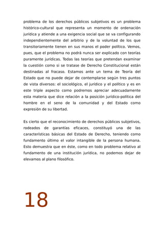 problema de los derechos públicos subjetivos es un problema
histórico-cultural que representa un momento de ordenación
jurídica y atiende a una exigencia social que se va configurando
independientemente del arbitrio y de la voluntad de los que
transitoriamente tienen en sus manos el poder político. Vemos,
pues, que el problema no podrá nunca ser explicado con teorías
puramente jurídicas. Todas las teorías que pretendan examinar
la cuestión como si se tratase de Derecho Constitucional están
destinadas al fracaso. Estamos ante un tema de Teoría del
Estado que no puede dejar de contemplarse según tres puntos
de vista diversos: el sociológico, el jurídico y el político y es en
este triple aspecto como podremos apreciar adecuadamente
esta materia que dice relación a la posición jurídico-política del
hombre en el seno de la comunidad y del Estado como
expresión de su libertad.
Es cierto que el reconocimiento de derechos públicos subjetivos,
rodeados de garantías eficaces, constituyó una de las
características básicas del Estado de Derecho, teniendo como
fundamento último el valor intangible de la persona humana.
Esto demuestra que en éste, como en todo problema relativo al
fundamento de una institución jurídica, no podemos dejar de
elevamos al plano filosófico.
18
 