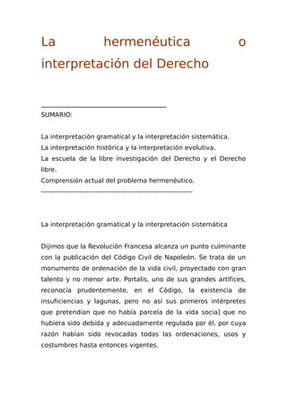 La hermenéutica o
interpretación del Derecho
________________________________________
SUMARIO:
La interpretación gramatical y la interpretación sistemática.
La interpretación histórica y la interpretación evolutiva.
La escuela de la libre investigación del Derecho y el Derecho
libre.
Comprensión actual del problema hermenéutico.
-------------------------------------------------------------------
La interpretación gramatical y la interpretación sistemática
Dijimos que la Revolución Francesa alcanza un punto culminante
con la publicación del Código Civil de Napoleón. Se trata de un
monumento de ordenación de la vida civil, proyectado con gran
talento y no menor arte. Portalis, uno de sus grandes artífices,
reconocía prudentemente, en el Código, la existencia de
insuficiencias y lagunas, pero no así sus primeros intérpretes
que pretendían que no había parcela de la vida socia] que no
hubiera sido debida y adecuadamente regulada por él, por cuya
razón habían sido revocadas todas las ordenaciones, usos y
costumbres hasta entonces vigentes.
 