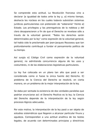 Se comprende esta actitud. La Revolución francesa vino a
declarar ]a igualdad de todos ante la ley y, a] mismo tiempo,
deshacía los núcleos en los cuales todavía subsistían sistemas
jurídicos particularistas con pretensión de "soberanía" frente a]
Estado. Los privilegios y las prerrogativas de la nobleza y del
clero desaparecieron a fin de que el Derecho se revelase sólo a
través de la voluntad general. "Todos los derechos serán
determinados por la ley" como expresión de la voluntad general,
tal había sido lo proclamado por Jean-Jacques Rousseau que tan
profundamente contribuyó a fundar el pensamiento político de
su tiempo.
Así surgía e] Código Civil como expresión de la voluntad
genera], no admitiendo concurrencia alguna de los usos y
costumbres, ni de las elaboraciones legislativas particulares.
La ley fue colocada en un plano tan alto que pasó a ser
considerada como si fuese la única fuente de] Derecho. E]
problema de la Ciencia del Derecho se resolvió, en cierta
manera, en un problema de la mejor interpretación de la ley.
Se daba por sentada la existencia de dos verdades paralelas que
podrían enunciarse así: el Derecho Positivo es la ley; la Ciencia
del Derecho depende de la interpretación de la ley según
procesos lógicos adecuados.
Por este motivo, la interpretación de la ley pasó a ser objeto de
estudios sistemáticos que llegaron a alcanzar particular finura y
agudeza. Correspondían a una actitud analítica de los textos
legales, de acuerdo con determinados principios y directrices
 
