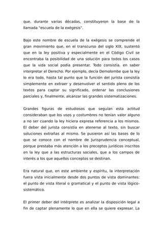 que, durante varias décadas, constituyeron la base de la
llamada "escuela de la exégesis".
Bajo este nombre de escuela de la exégesis se comprende el
gran movimiento que, en el transcurso del siglo XIX, sustentó
que en la ley positiva y especialmente en el Código Civil se
encontraba la posibilidad de una solución para todos los casos
que la vida social podía presentar. Todo consistía. en saber
interpretar el Derecho. Por ejemplo, decía Demolombe que la ley
lo era todo, hasta tal punto que la función del jurista consistía
simplemente en extraer y desenvolver el sentido pleno de los
textos para captar su significado, ordenar las conclusiones
parciales y, finalmente, alcanzar las grandes sistematizaciones.
Grandes figuras de estudiosos que seguían esta actitud
consideraban que los usos y costumbres no tenían valor alguno
a no ser cuando la ley hiciera expresa referencia a los mismos.
El deber del jurista consistía en atenerse al texto, sin buscar
soluciones extrañas al mismo. Se pusieron así las bases de lo
que se conoce con el nombre de Jurisprudencia conceptual,
porque prestaba más atención a los preceptos jurídicos inscritos
en la ley que a las estructuras sociales, que a los campos de
interés a los que aquellos conceptos se destinan.
Era natural que, en este ambiente y espíritu, la interpretación
fuera vista inicialmente desde dos puntos de vista dominantes:
el punto de vista literal o gramatical y el punto de vista lógico-
sistemático.
El primer deber del intérprete es analizar la disposición legal a
fin de captar plenamente lo que en ella se quiere expresar. La
 
