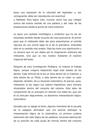 leyes una expresión de la voluntad del legislador y, por
consiguiente, debe ser reproducida con exactitud
y fidelidad. Para lograr esto, muchas veces hay que indagar
acerca del exacto sentido de una palabra y del valor de las
proposiciones desde el punto de vista sintáctico.
La leyes una realidad morfológica y sintáctica que ha de ser
estudiada también desde el punto de vista gramatical. El primer
paso que el intérprete debe dar para presentarnos el sentido
riguroso de una norma legal es el de la gramática, entendida
ésta en su sentido más amplio. Toda ley tiene una significación y
un alcance que no son dados por la imaginación arbitraria del
intérprete, sino que se nos revelan mediante el examen
imparcial del texto.
Después de esta investigación filológica, se impone el trabajo
lógico, porque ninguna disposición legal está aislada de las
demás. Cada Artículo de la ley se sitúa dentro de un Capítulo, y
éste dentro de un Título, y éste dentro de un Libro: su valor
depende, también, de su situación sistemática. Es preciso, pues,
interpretar la ley según sus valores lingüísticos, pero siempre
situándolos dentro del conjunto del sistema. Esta labor de
comprensión de un precepto en relación con todos los ,que con
él se articulan lógicamente, se denomina interpretación lógico-
sistemática.
Llevados por su apego al texto, algunos miembros de la escuela
de la exégesis afirmaban que era preciso distinguir la
interpretación lógica de la sistemática. La primera cuidaría
solamente del valor lógico de las palabras, haciendo abstracción
de su posición de cada grupo de normas dentro del conjunto
 