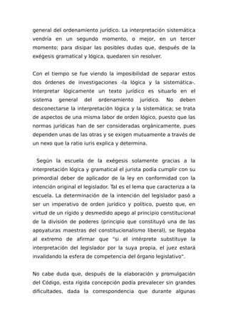 general del ordenamiento jurídico. La interpretación sistemática
vendría en un segundo momento, o mejor, en un tercer
momento; para disipar las posibles dudas que, después de la
exégesis gramatical y lógica, quedaren sin resolver.
Con el tiempo se fue viendo la imposibilidad de separar estos
dos órdenes de investigaciones -la lógica y la sistemática-.
Interpretar lógicamente un texto jurídico es situarlo en el
sistema general del ordenamiento jurídico. No deben
desconectarse la interpretación lógica y la sistemática; se trata
de aspectos de una misma labor de orden lógico, puesto que las
normas jurídicas han de ser consideradas orgánicamente, pues
dependen unas de las otras y se exigen mutuamente a través de
un nexo que la ratio iuris explica y determina.
Según la escuela de la exégesis solamente gracias a la
interpretación lógica y gramatical el jurista podía cumplir con su
primordial deber de aplicador de la ley en conformidad con la
intención original el legislador. Tal es el lema que caracteriza a la
escuela. La determinación de la intención del legislador pasó a
ser un imperativo de orden jurídico y político, puesto que, en
virtud de un rígido y desmedido apego al principio constitucional
de la división de poderes (principio que constituyó una de las
apoyaturas maestras del constitucionalismo liberal), se llegaba
al extremo de afirmar que "si el intérprete substituye la
interpretación del legislador por la suya propia, el juez estará
invalidando la esfera de competencia del órgano legislativo".
No cabe duda que, después de la elaboración y promulgación
del Código, esta rígida concepción podía prevalecer sin grandes
dificultades, dada la correspondencia que durante algunas
 