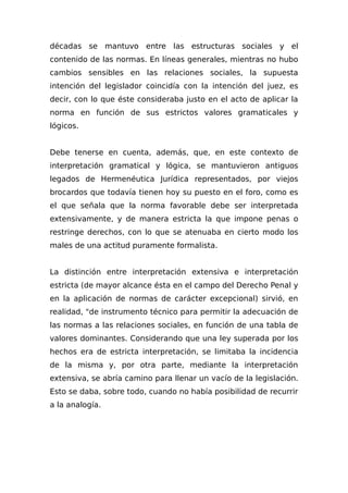 décadas se mantuvo entre las estructuras sociales y el
contenido de las normas. En líneas generales, mientras no hubo
cambios sensibles en las relaciones sociales, la supuesta
intención del legislador coincidía con la intención del juez, es
decir, con lo que éste consideraba justo en el acto de aplicar la
norma en función de sus estrictos valores gramaticales y
lógicos.
Debe tenerse en cuenta, además, que, en este contexto de
interpretación gramatical y lógica, se mantuvieron antiguos
legados de Hermenéutica Jurídica representados, por viejos
brocardos que todavía tienen hoy su puesto en el foro, como es
el que señala que la norma favorable debe ser interpretada
extensivamente, y de manera estricta la que impone penas o
restringe derechos, con lo que se atenuaba en cierto modo los
males de una actitud puramente formalista.
La distinción entre interpretación extensiva e interpretación
estricta (de mayor alcance ésta en el campo del Derecho Penal y
en la aplicación de normas de carácter excepcional) sirvió, en
realidad, "de instrumento técnico para permitir la adecuación de
las normas a las relaciones sociales, en función de una tabla de
valores dominantes. Considerando que una ley superada por los
hechos era de estricta interpretación, se limitaba la incidencia
de la misma y, por otra parte, mediante la interpretación
extensiva, se abría camino para llenar un vacío de la legislación.
Esto se daba, sobre todo, cuando no había posibilidad de recurrir
a la analogía.
 