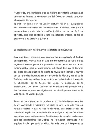 " Con todo, era inevitable que se hiciera perentoria la necesidad
de nuevas formas de comprensión del Derecho, puesto que, con
el paso del tiempo, se
operaba un cambio en los usos y costumbres en el- que pesaba
notablemente el influjo de la ciencia y de la técnica. Este paso a
nuevas formas de interpretación jurídica no se verificó ex
abrupto, sino que obedeció a una elaboración gradual, como es
propio de la experiencia jurídica.
La interpretación histórica y la interpretación evolutiva
Hay que tener presente que cuando fue promulgado el Código
de Napoleón, Francia era un país eminentemente agrícola y que
Inglaterra contemplaba los primeros pasos de la mecanización
indispensable para el capitalismo industrial. Fue en el decurso
del siglo pasado cuando se operó la revolución técnica a través
de los grandes inventos en el campo de la Física y en el de la
Química y de sus aplicaciones prácticas, sobre todo a través de
la utilización de la fuerza del vapor y, después, de la
electricidad. Con estos cambios en el sistema de producción y
las transformaciones consiguientes, se alteró profundamente la
vida social en varios países.
En estas circunstancias se produjo un explicable desajuste entre
la ley, codificada a principios del siglo pasado, y la vida con sus
nuevas facetas y sus nuevas tendencias. Las pretensiones de
"plenitud legal" de la escuela de la exégesis aparecían como
excesivamente pretenciosas. Continuamente surgían problemas
que los legisladores del Código no se habían planteado y ni
siquiera habían pensado en ellos. Por más que los intérpretes se
 