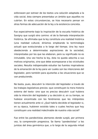 esforzasen por extraer de los textos una solución adaptada a la
vida social, ésta siempre presentaba un ámbito que aquellos no
cubrían. En estas circunstancias, se hizo necesario pensar en
otras formas de adecuación de la ley a la existencia concreta.
Fue especialmente bajo la inspiración de la escuela histórica de
Savigny que surgió otro camino: el de la llamada interpretación
histórica. Se afirmaba que la ley constituía una realidad histórica
(una realidad cultural, diríamos empleando la terminología
actual) que evolucionaba a lo largo del tiempo. Una ley nace
obedeciendo a determinadas aspiraciones de la sociedad,
interpretadas por los que las elaboran, pero su significado no es
inmutable. Una vez hecha la ley, ésta no queda adscrita a sus
motivos originarios, sino que debe acompasarse a las vicisitudes
sociales; Resulta indispensable estudiar las fuentes inspiradoras
de la emanación de la ley para ver cuales son las intenciones del
legislador, pero también para ajustarlas a las situaciones que se
van produciendo.
No basta, pues, descubrir la intención del legislador a través de
los trabajos legislativos previos -que constituyen la mera historia
externa del texto- sino que es preciso descubrir cual hubiera
sido la intención del legislador y su decisión si, en su tiempo, se
hubiese encontrado con los fenómenos que los intérpretes
tienen actualmente ante sí: ¿Qué habría decidido el legislador si,
en su época, hubieren existido tales o cuales hechos que hoy
constituyen una realidad indeclinable de nuestra vida social?
Fue entre los pandectistas alemanes donde surgió, por primera
vez, la comprensión progresiva. Se llama "pandectistas" a los
juristas del área germánica que, a lo largo de la segunda mitad
 