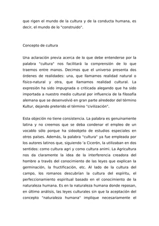 que rigen el mundo de la cultura y de la conducta humana, es
decir, el mundo de lo "construido".
Concepto de cultura
Una aclaración previa acerca de lo que debe entenderse por la
palabra "cultura" nos facilitará la comprensión de lo que
traemos entre manos. Decimos que el universo presenta dos
órdenes de realidades: una, que llamamos realidad natural o
físico-natural y otra, que llamamos realidad cultural. La
expresión ha sido impugnada o criticada alegando que ha sido
importada a nuestro medio cultural por influencia de la filosofía
alemana que se desenvolvió en gran parte alrededor del término
Kultur, dejando preterido el término "civilización".
Esta objeción no tiene consistencia. La palabra es genuinamente
latina y no creemos que se deba condenar el empleo de un
vocablo sólo porque ha sidoobjeto de estudios especiales en
otros países. Además, la palabra "cultura" ya fue empleada por
los autores latinos que, siguiendo 'a Cicerón, la utilizaban en dos
sentidos: como cultura agri y como cultura animi. La Agricultura
nos da claramente la idea de la interferencia creadora del
hombre a través del conocimiento de las leyes que explican la
germinación, la fructificación, etc. Al Iado de la cultura del
campo, los romanos descubrían la cultura del espíritu, el
perfeccionamiento espiritual basado en el conocimiento de la
naturaleza humana. Es en la naturaleza humana donde reposan,
en último análisis, las leyes culturales sin que la aceptación del
concepto "naturaleza humana" implique necesariamente el
 