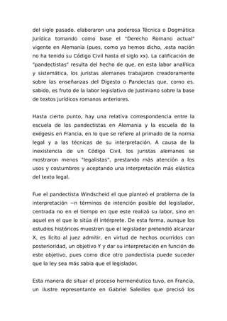 del siglo pasado. elaboraron una poderosa Técnica o Dogmática
Jurídica tomando como base el "Derecho Romano actual"
vigente en Alemania (pues, como ya hemos dicho, .esta nación
no ha tenido su Código Civil hasta el siglo xx). La calificación de
"pandectistas" resulta del hecho de que, en esta labor analítica
y sistemática, los juristas alemanes trabajaron creadoramente
sobre las enseñanzas del Digesto o Pandectas que, como es.
sabido, es fruto de la labor legislativa de Justiniano sobre la base
de textos jurídicos romanos anteriores.
Hasta cierto punto, hay una relativa correspondencia entre la
escuela de los pandectistas en Alemania y la escuela de la
exégesis en Francia, en lo que se refiere al primado de la norma
legal y a las técnicas de su interpretación. A causa de la
inexistencia de un Código Civil, los juristas alemanes se
mostraron menos "Iegalistas", prestando más atención a los
usos y costumbres y aceptando una interpretación más elástica
del texto legal.
Fue el pandectista Windscheid el que planteó el problema de la
interpretación ~n términos de intención posible del legislador,
centrada no en el tiempo en que este realizó su labor, sino en
aquel en el que lo sitúa él intérprete. De esta forma, aunque los
estudios históricos muestren que el legislador pretendió alcanzar
X, es lícito al juez admitir, en virtud de hechos ocurridos con
posterioridad, un objetivo Y y dar su interpretación en función de
este objetivo, pues como dice otro pandectista puede suceder
que la ley sea más sabia que el legislador.
Esta manera de situar el proceso hermenéutico tuvo, en Francia,
un ilustre representante en Gabriel Saleilles que precisó los
 